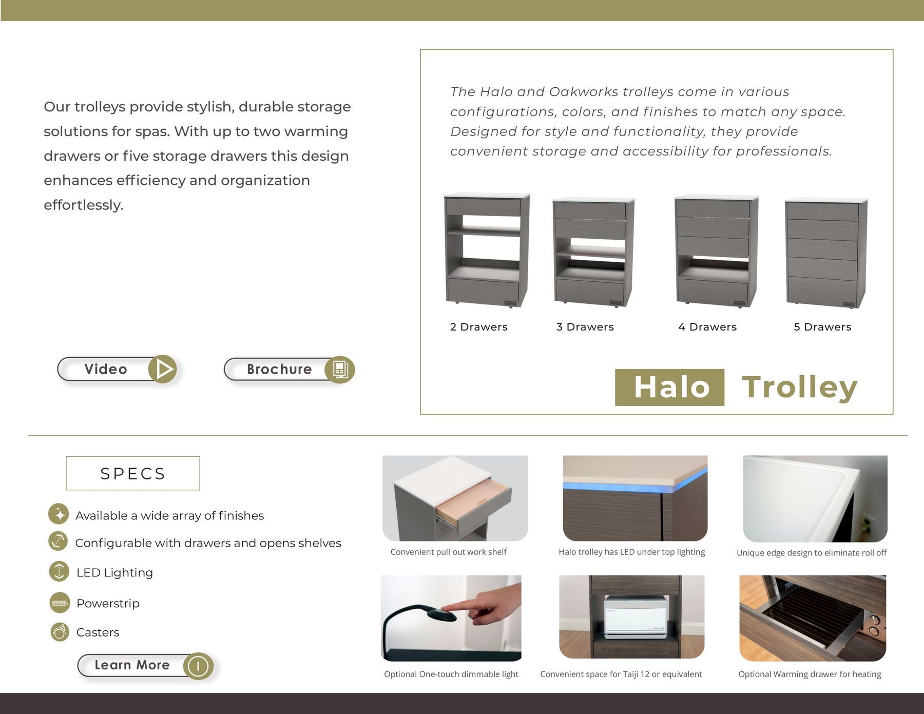 The Halo and Oakworks trolleys come in various Our trolleys provide stylish, durable storage conf igurations, colors, and f inishes to match